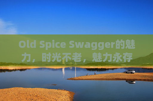 Old Spice Swagger的魅力，时光不老，魅力永存